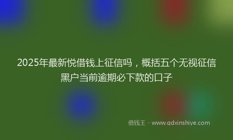 2025年最新悦借钱上征信吗，概括五个无视征信黑户当前逾期必下款的口子