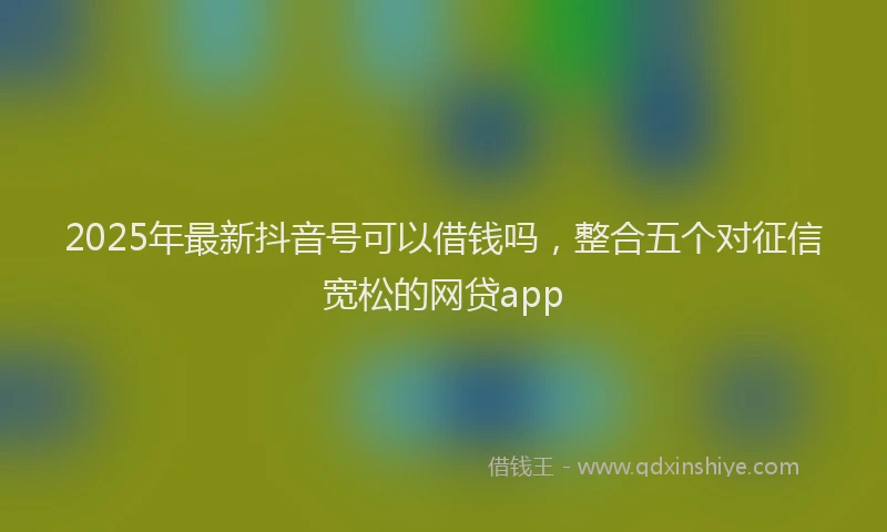 2025年最新抖音号可以借钱吗，整合五个对征信宽松的网贷app