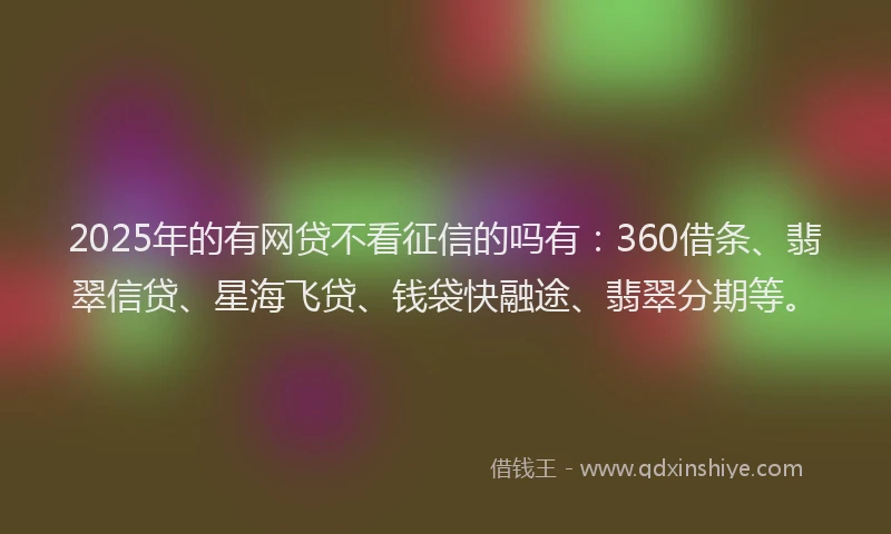 2025年的有网贷不看征信的吗有：360借条、翡翠信贷、星海飞贷、钱袋快融途、翡翠分期等。