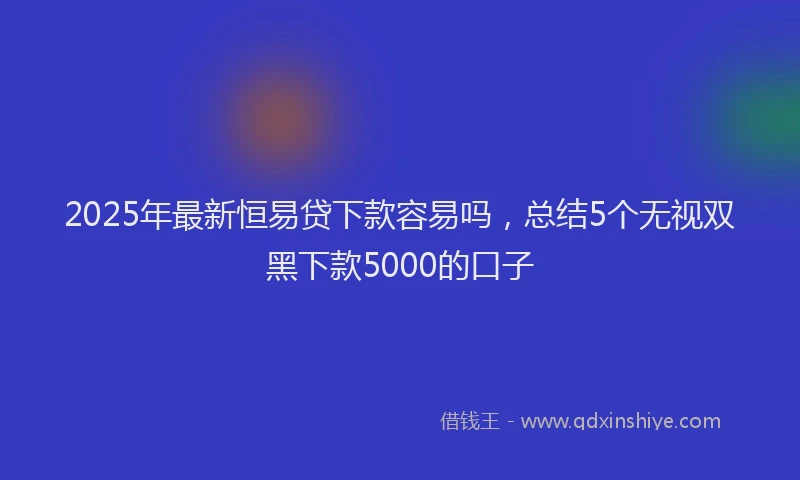 2025年最新恒易贷下款容易吗，总结5个无视双黑下款5000的口子