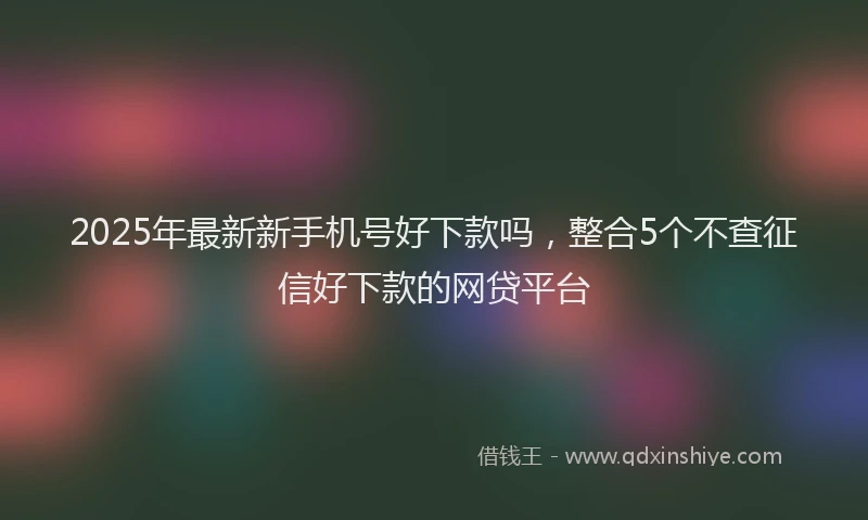 2025年最新新手机号好下款吗，整合5个不查征信好下款的网贷平台