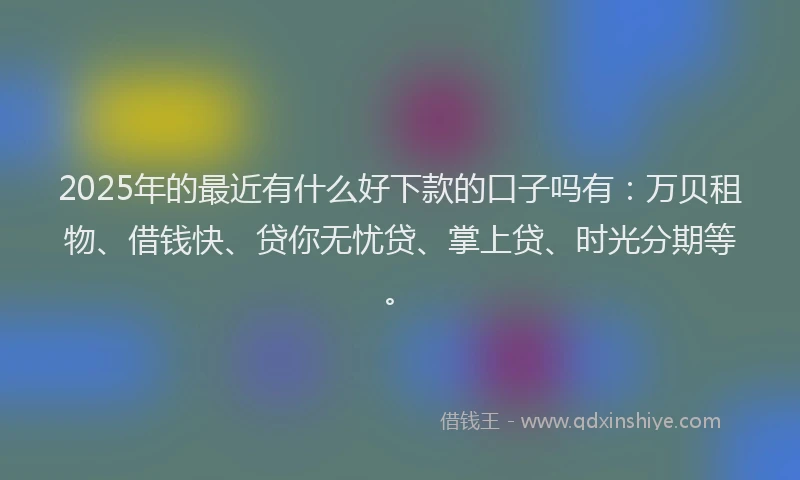 2025年的最近有什么好下款的口子吗有：万贝租物、借钱快、贷你无忧贷、掌上贷、时光分期等。