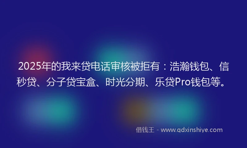 2025年的我来贷电话审核被拒有：浩瀚钱包、信秒贷、分子贷宝盒、时光分期、乐贷Pro钱包等。