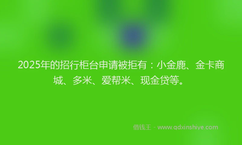 2025年的招行柜台申请被拒有：小金鹿、金卡商城、多米、爱帮米、现金贷等。