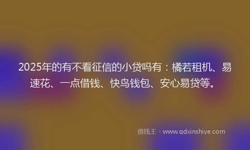 2025年的有不看征信的小贷吗有：橘若租机、易速花、一点借钱、快鸟钱包、安心易贷等。