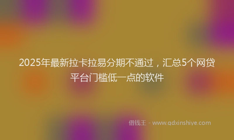 2025年最新拉卡拉易分期不通过，汇总5个网贷平台门槛低一点的软件