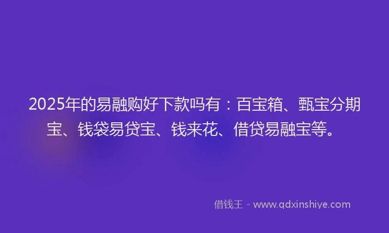 2025年的易融购好下款吗有：百宝箱、甄宝分期宝、钱袋易贷宝、钱来花、借贷易融宝等。