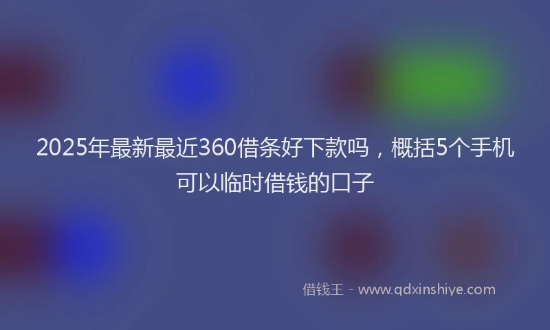 2025年最新最近360借条好下款吗，概括5个手机可以临时借钱的口子