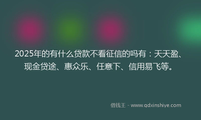 2025年的有什么贷款不看征信的吗有：天天盈、现金贷途、惠众乐、任意下、信用易飞等。