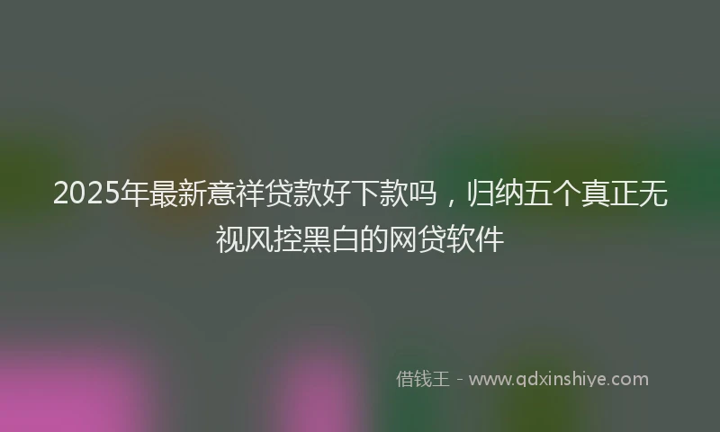 2025年最新意祥贷款好下款吗，归纳五个真正无视风控黑白的网贷软件