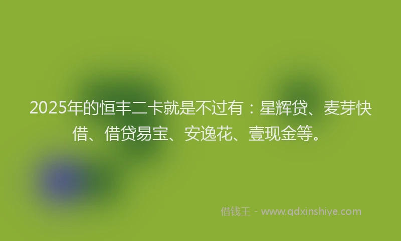 2025年的恒丰二卡就是不过有：星辉贷、麦芽快借、借贷易宝、安逸花、壹现金等。