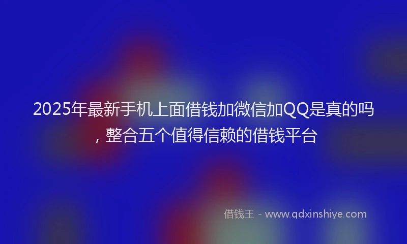 2025年最新手机上面借钱加微信加QQ是真的吗，整合五个值得信赖的借钱平台