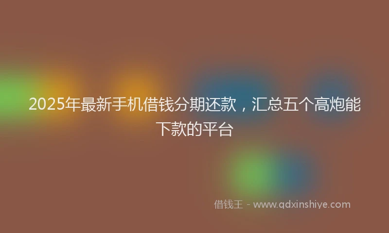 2025年最新手机借钱分期还款，汇总五个高炮能下款的平台