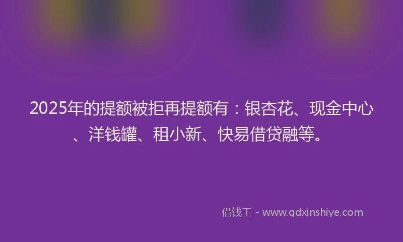 2025年的提额被拒再提额有：银杏花、现金中心、洋钱罐、租小新、快易借贷融等。