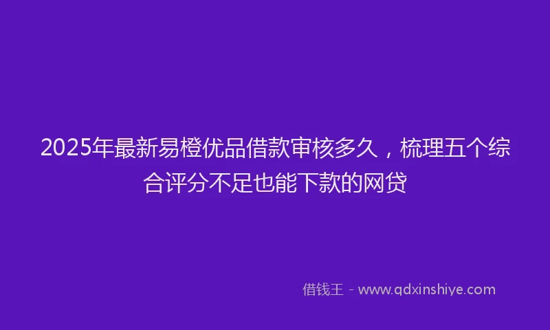 2025年最新易橙优品借款审核多久，梳理五个综合评分不足也能下款的网贷