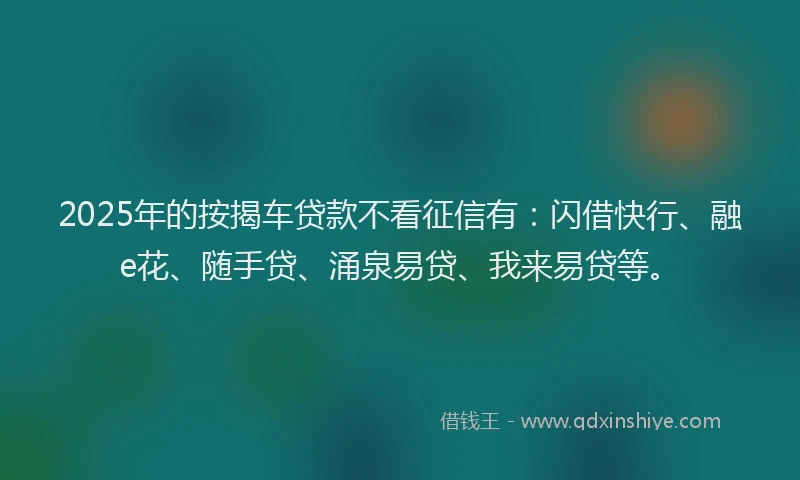2025年的按揭车贷款不看征信有：闪借快行、融e花、随手贷、涌泉易贷、我来易贷等。