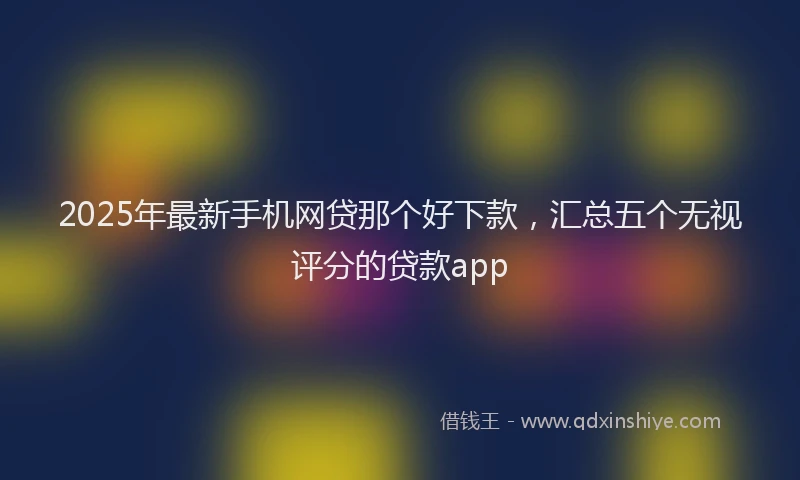 2025年最新手机网贷那个好下款，汇总五个无视评分的贷款app