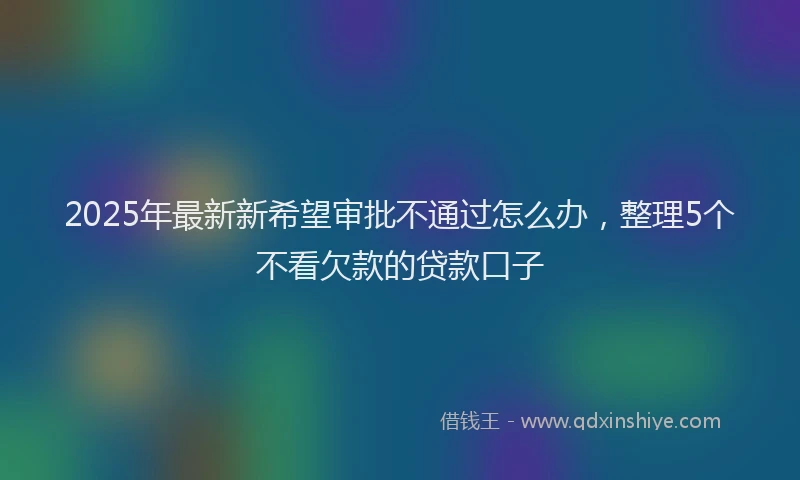 2025年最新新希望审批不通过怎么办，整理5个不看欠款的贷款口子