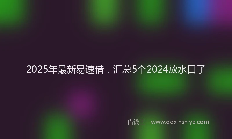 2025年最新易速借，汇总5个2024放水口子