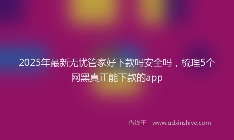 2025年最新无忧管家好下款吗安全吗，梳理5个网黑真正能下款的app