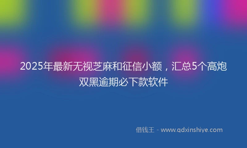 2025年最新无视芝麻和征信小额，汇总5个高炮双黑逾期必下款软件