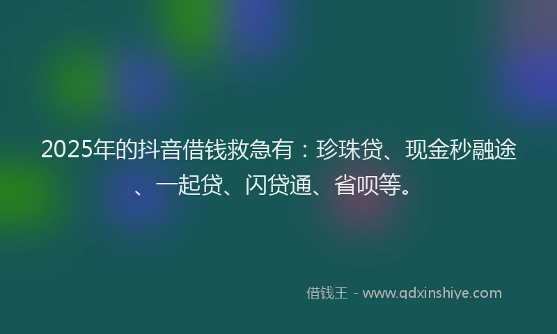 2025年的抖音借钱救急有：珍珠贷、现金秒融途、一起贷、闪贷通、省呗等。