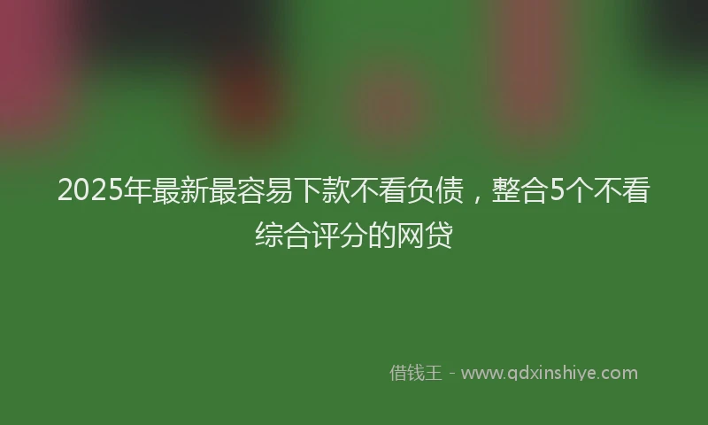 2025年最新最容易下款不看负债，整合5个不看综合评分的网贷