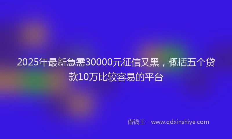 2025年最新急需30000元征信又黑，概括五个贷款10万比较容易的平台