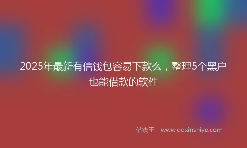 2025年最新有信钱包容易下款么，整理5个黑户也能借款的软件