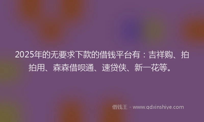 2025年的无要求下款的借钱平台有：吉祥购、拍拍用、森森借呗通、速贷侠、新一花等。