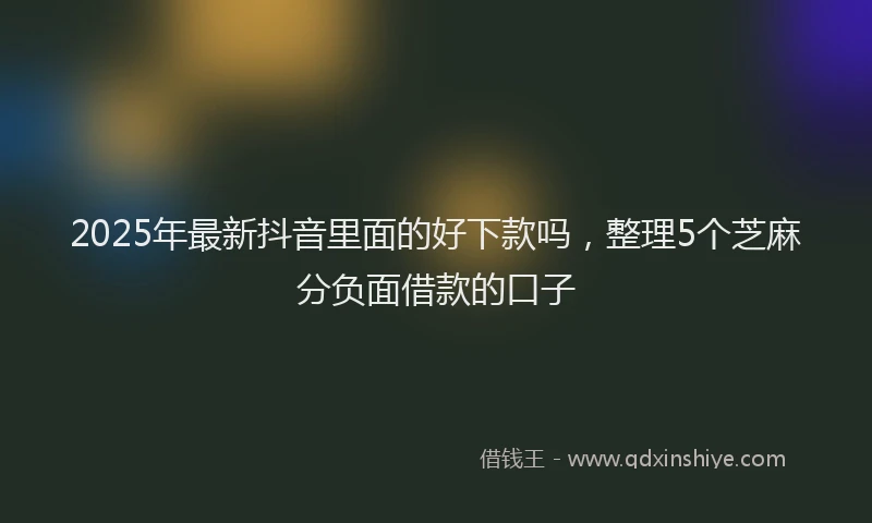 2025年最新抖音里面的好下款吗，整理5个芝麻分负面借款的口子