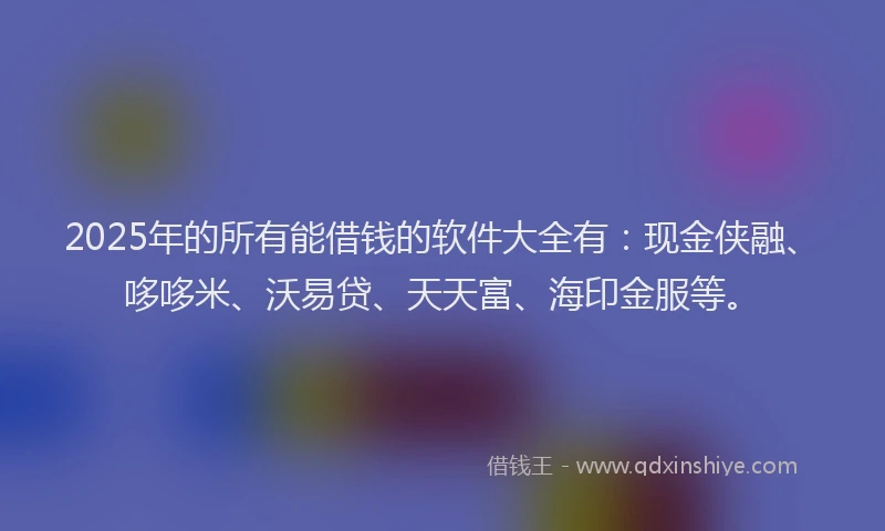 2025年的所有能借钱的软件大全有：现金侠融、哆哆米、沃易贷、天天富、海印金服等。