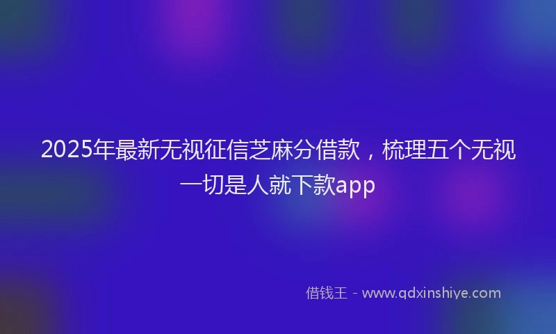 2025年最新无视征信芝麻分借款，梳理五个无视一切是人就下款app