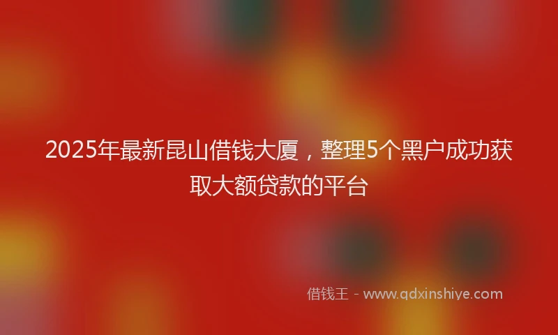 2025年最新昆山借钱大厦，整理5个黑户成功获取大额贷款的平台