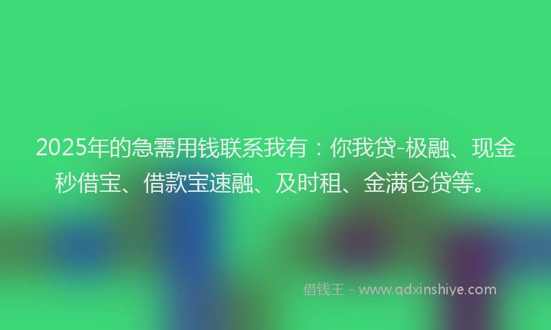 2025年的急需用钱联系我有：你我贷-极融、现金秒借宝、借款宝速融、及时租、金满仓贷等。
