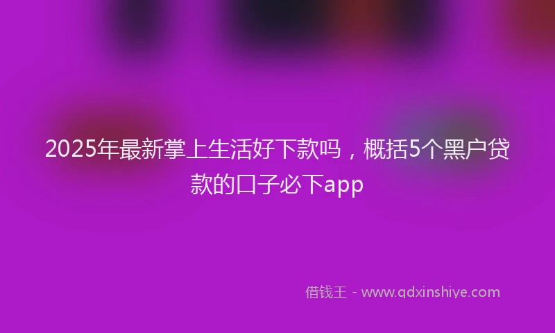 2025年最新掌上生活好下款吗，概括5个黑户贷款的口子必下app