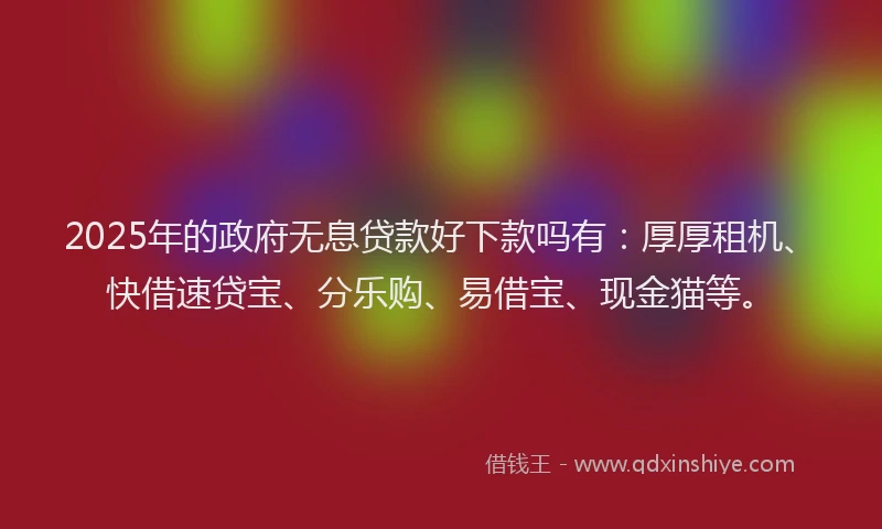 2025年的政府无息贷款好下款吗有：厚厚租机、快借速贷宝、分乐购、易借宝、现金猫等。
