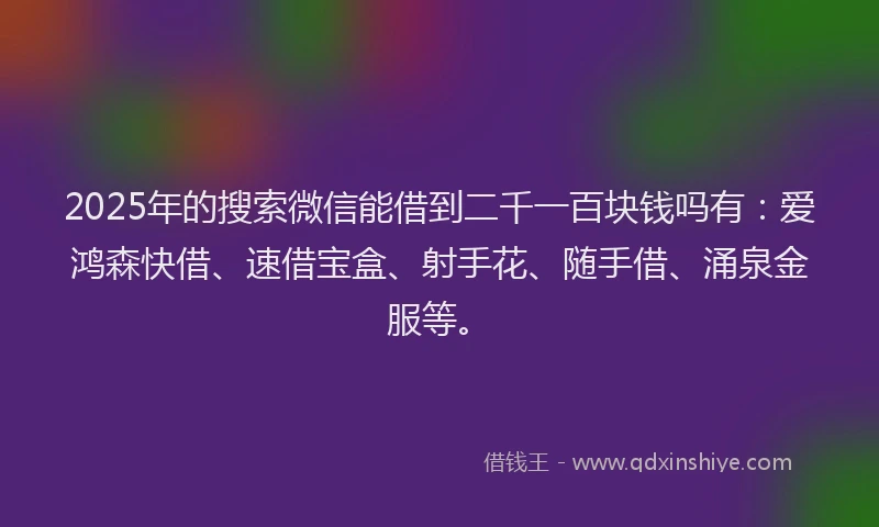 2025年的搜索微信能借到二千一百块钱吗有：爱鸿森快借、速借宝盒、射手花、随手借、涌泉金服等。