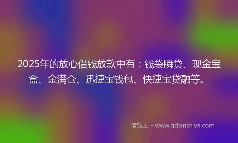 2025年的放心借钱放款中有：钱袋瞬贷、现金宝盒、金满仓、迅捷宝钱包、快捷宝贷融等。
