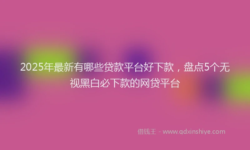 2025年最新有哪些贷款平台好下款，盘点5个无视黑白必下款的网贷平台