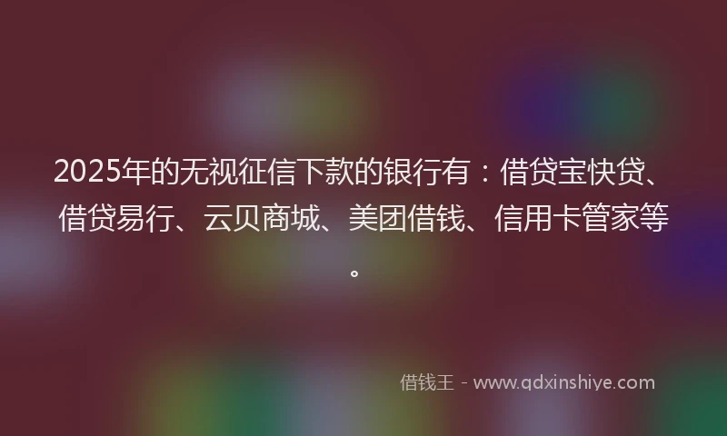 2025年的无视征信下款的银行有：借贷宝快贷、借贷易行、云贝商城、美团借钱、信用卡管家等。