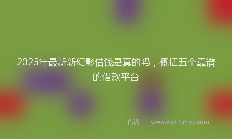 2025年最新新幻影借钱是真的吗，概括五个靠谱的借款平台