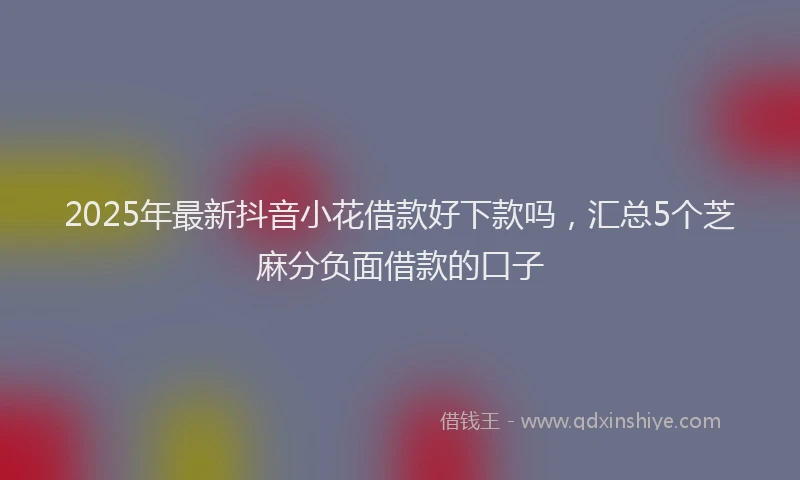 2025年最新抖音小花借款好下款吗，汇总5个芝麻分负面借款的口子