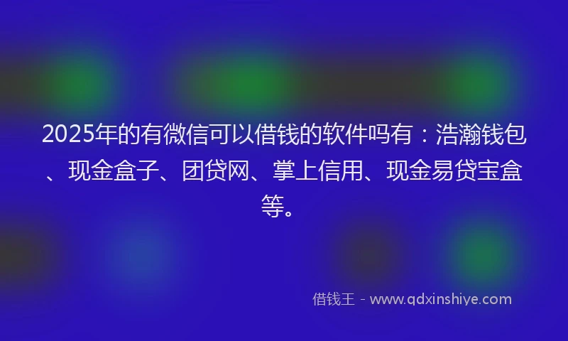 2025年的有微信可以借钱的软件吗有：浩瀚钱包、现金盒子、团贷网、掌上信用、现金易贷宝盒等。