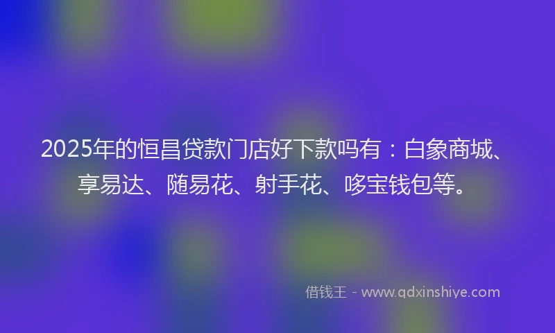 2025年的恒昌贷款门店好下款吗有：白象商城、享易达、随易花、射手花、哆宝钱包等。