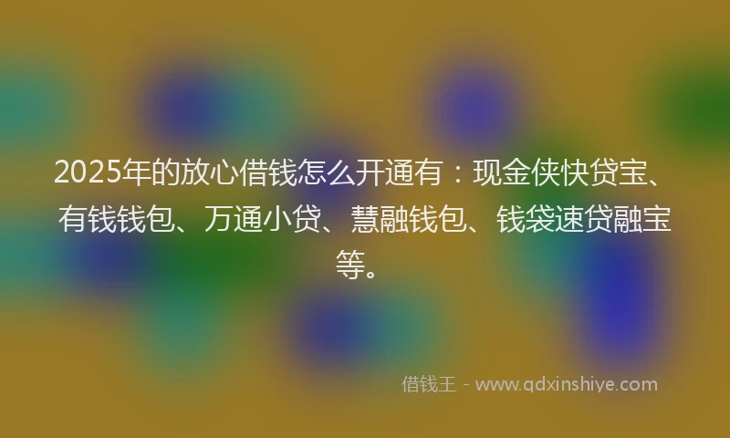 2025年的放心借钱怎么开通有：现金侠快贷宝、有钱钱包、万通小贷、慧融钱包、钱袋速贷融宝等。