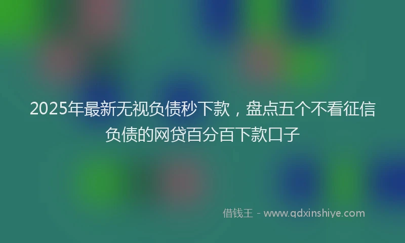 2025年最新无视负债秒下款，盘点五个不看征信负债的网贷百分百下款口子