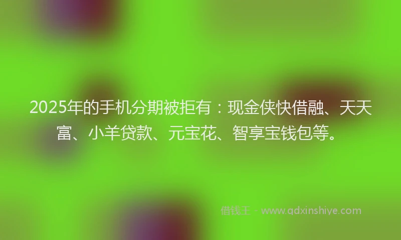 2025年的手机分期被拒有：现金侠快借融、天天富、小羊贷款、元宝花、智享宝钱包等。