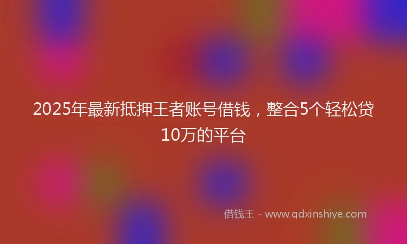 2025年最新抵押王者账号借钱，整合5个轻松贷10万的平台