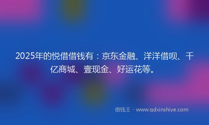 2025年的悦借借钱有：京东金融、洋洋借呗、千亿商城、壹现金、好运花等。